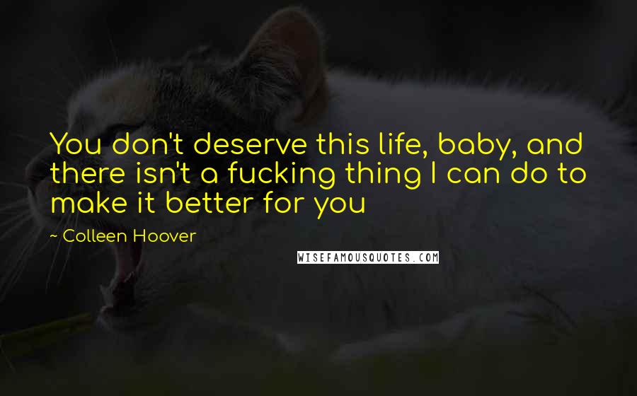 Colleen Hoover Quotes: You don't deserve this life, baby, and there isn't a fucking thing I can do to make it better for you