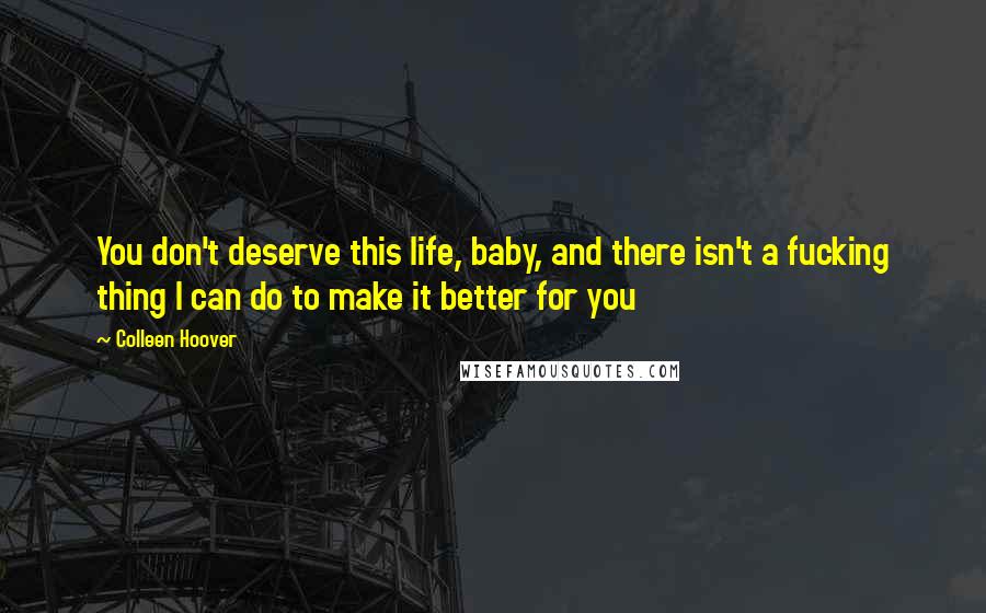 Colleen Hoover Quotes: You don't deserve this life, baby, and there isn't a fucking thing I can do to make it better for you