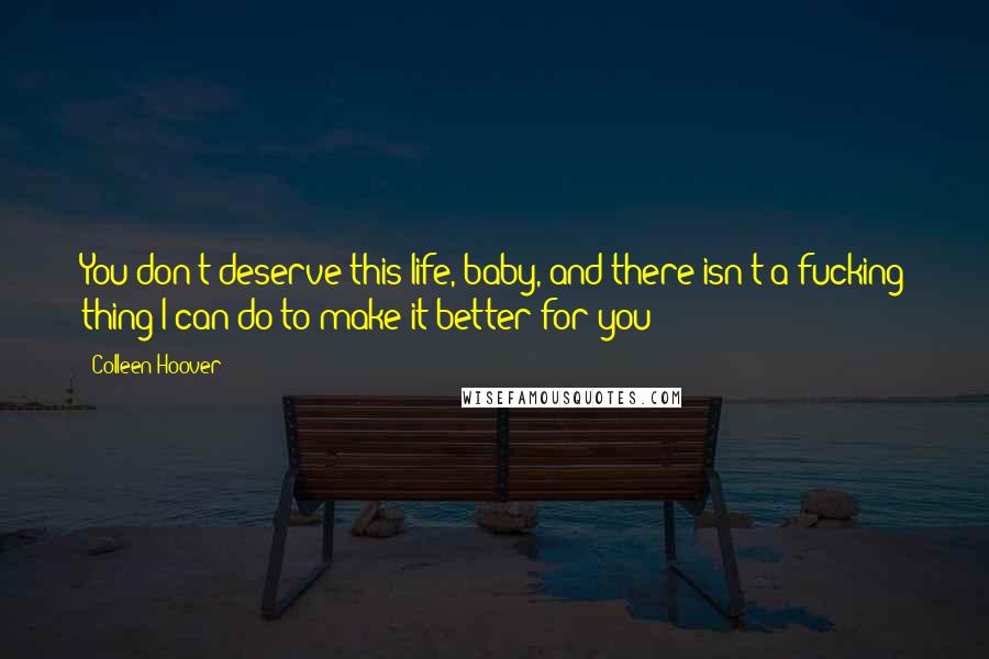 Colleen Hoover Quotes: You don't deserve this life, baby, and there isn't a fucking thing I can do to make it better for you