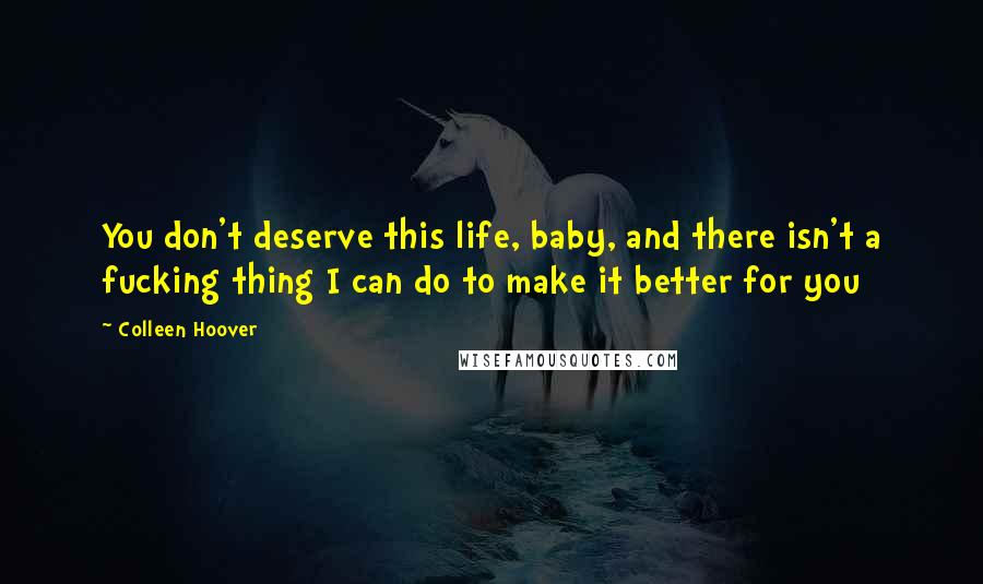 Colleen Hoover Quotes: You don't deserve this life, baby, and there isn't a fucking thing I can do to make it better for you