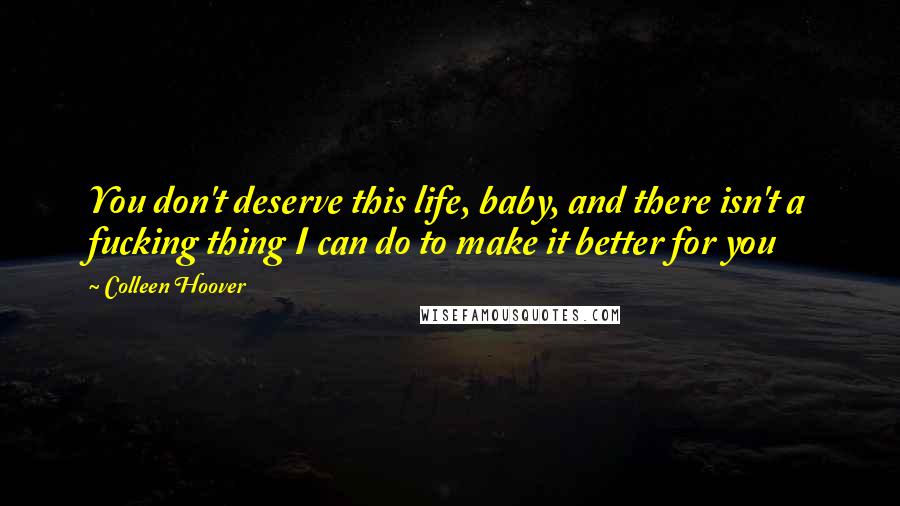 Colleen Hoover Quotes: You don't deserve this life, baby, and there isn't a fucking thing I can do to make it better for you