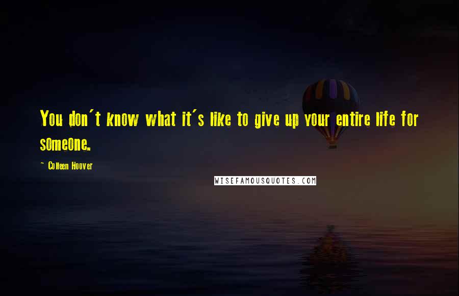 Colleen Hoover Quotes: You don't know what it's like to give up your entire life for someone.
