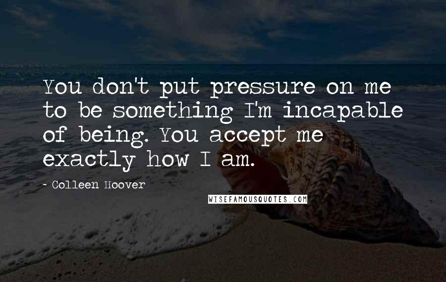 Colleen Hoover Quotes: You don't put pressure on me to be something I'm incapable of being. You accept me exactly how I am.