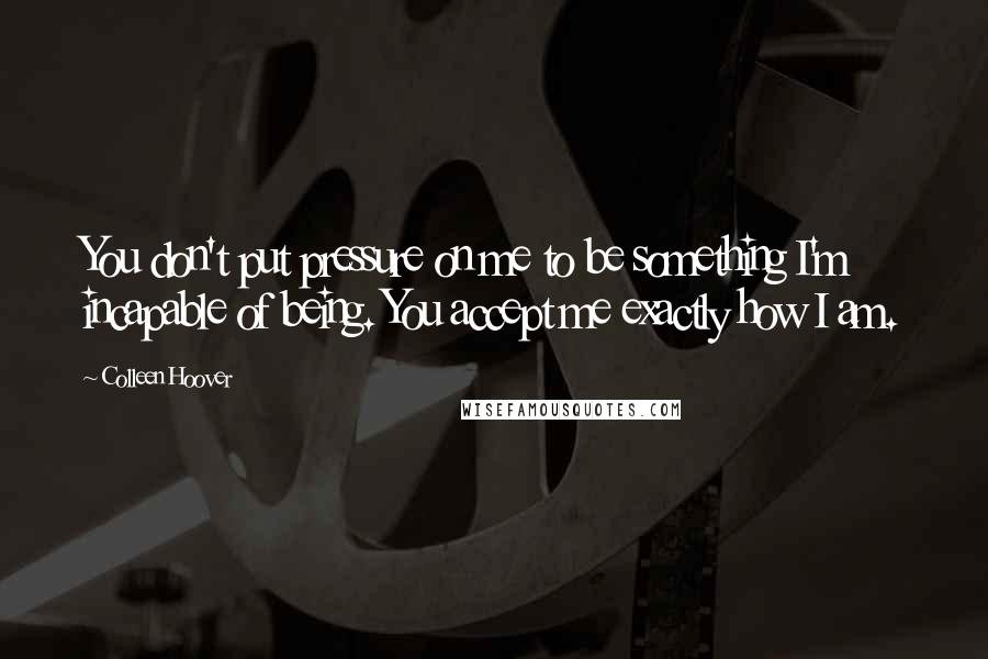 Colleen Hoover Quotes: You don't put pressure on me to be something I'm incapable of being. You accept me exactly how I am.