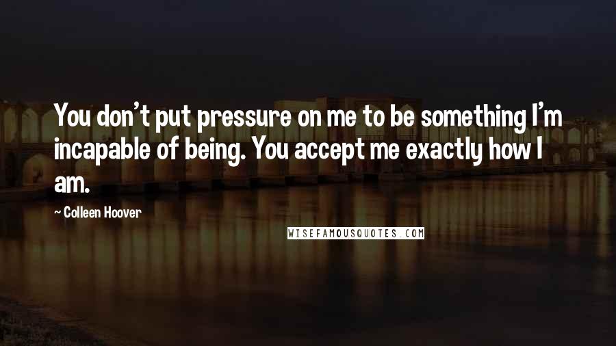 Colleen Hoover Quotes: You don't put pressure on me to be something I'm incapable of being. You accept me exactly how I am.