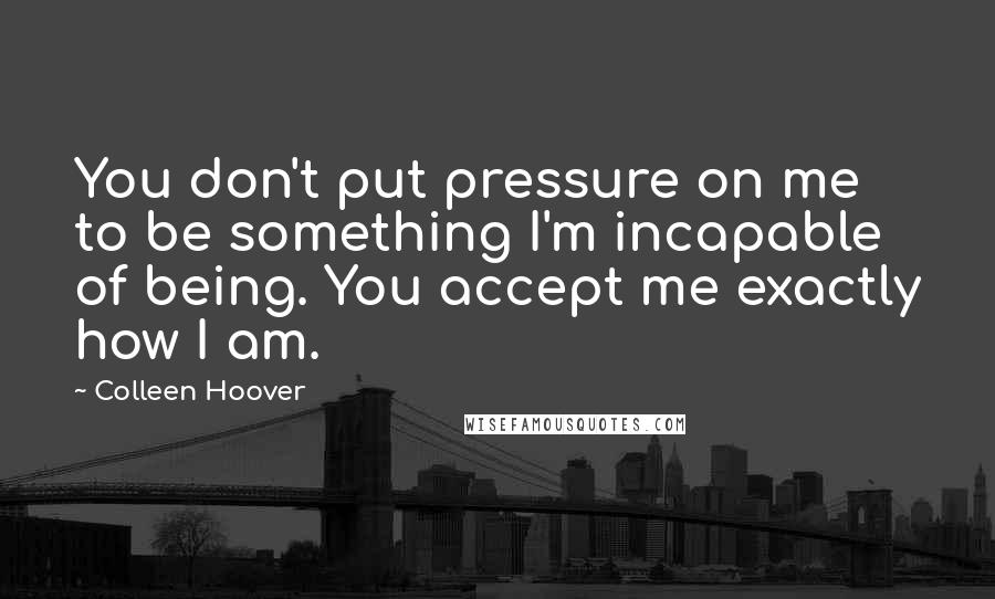 Colleen Hoover Quotes: You don't put pressure on me to be something I'm incapable of being. You accept me exactly how I am.