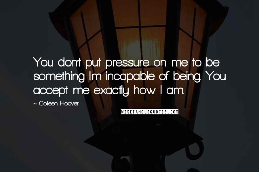 Colleen Hoover Quotes: You don't put pressure on me to be something I'm incapable of being. You accept me exactly how I am.