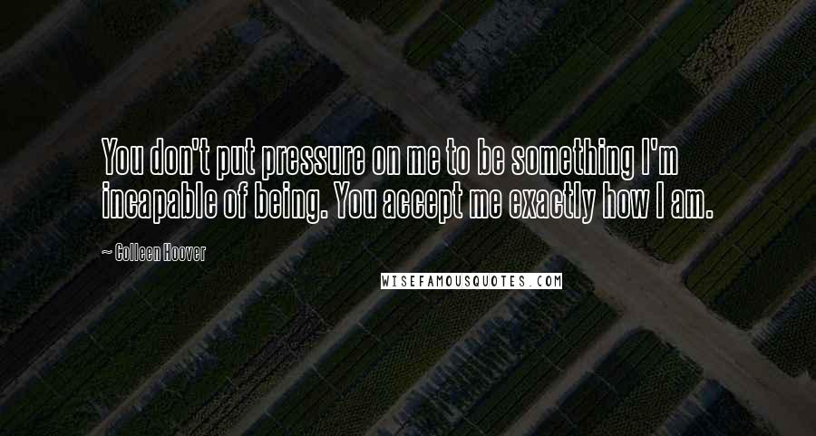 Colleen Hoover Quotes: You don't put pressure on me to be something I'm incapable of being. You accept me exactly how I am.