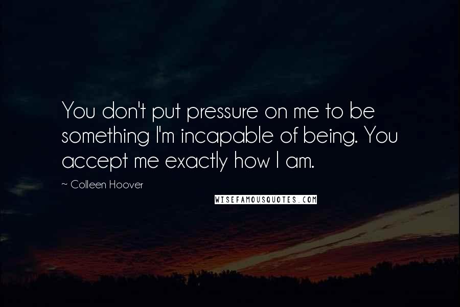 Colleen Hoover Quotes: You don't put pressure on me to be something I'm incapable of being. You accept me exactly how I am.