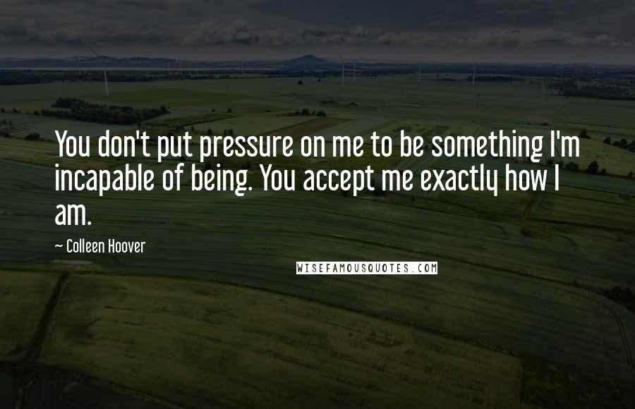 Colleen Hoover Quotes: You don't put pressure on me to be something I'm incapable of being. You accept me exactly how I am.