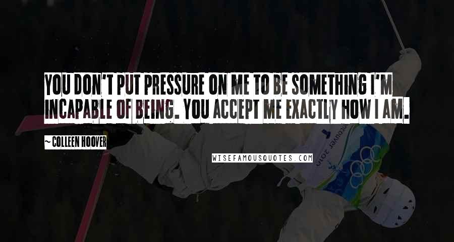 Colleen Hoover Quotes: You don't put pressure on me to be something I'm incapable of being. You accept me exactly how I am.