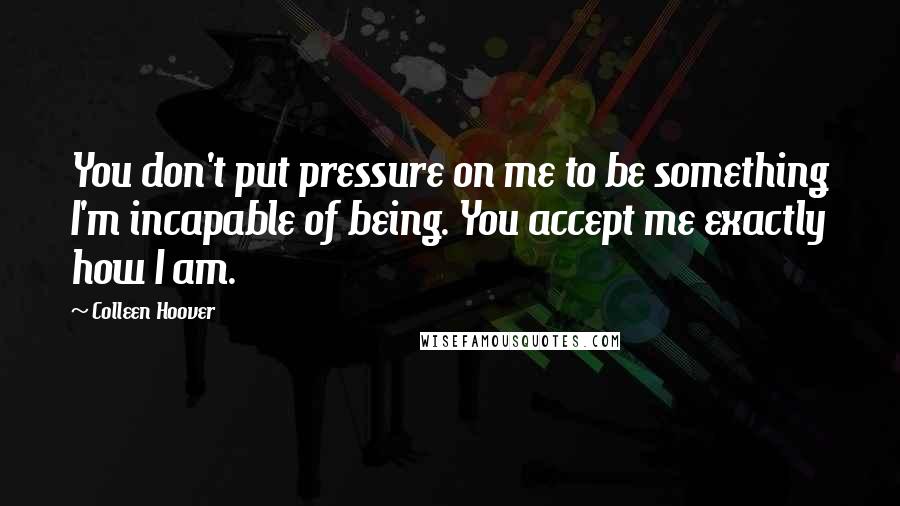 Colleen Hoover Quotes: You don't put pressure on me to be something I'm incapable of being. You accept me exactly how I am.