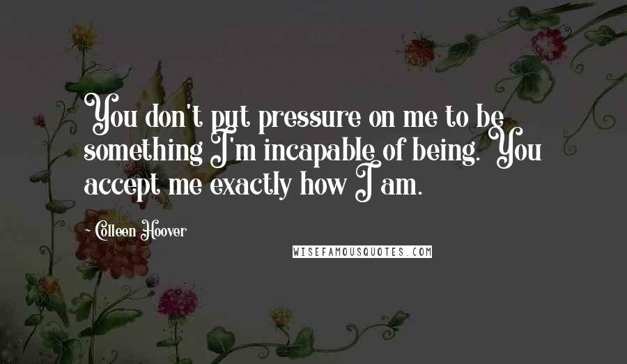 Colleen Hoover Quotes: You don't put pressure on me to be something I'm incapable of being. You accept me exactly how I am.