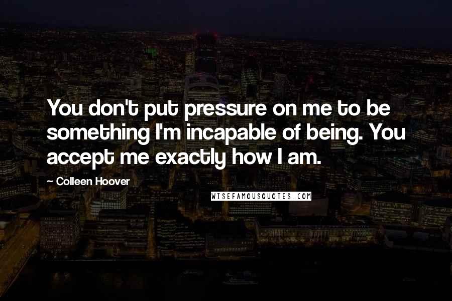 Colleen Hoover Quotes: You don't put pressure on me to be something I'm incapable of being. You accept me exactly how I am.