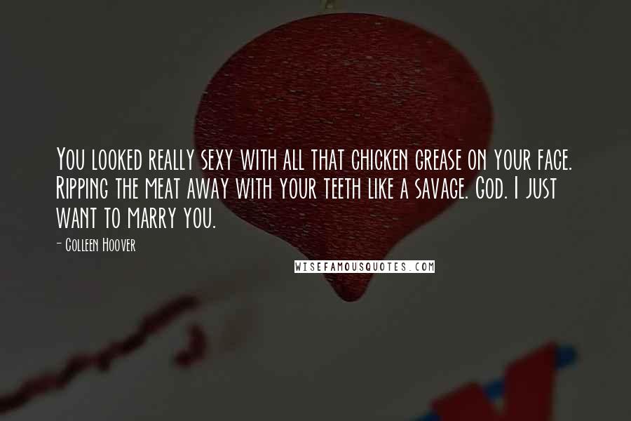 Colleen Hoover Quotes: You looked really sexy with all that chicken grease on your face. Ripping the meat away with your teeth like a savage. God. I just want to marry you.