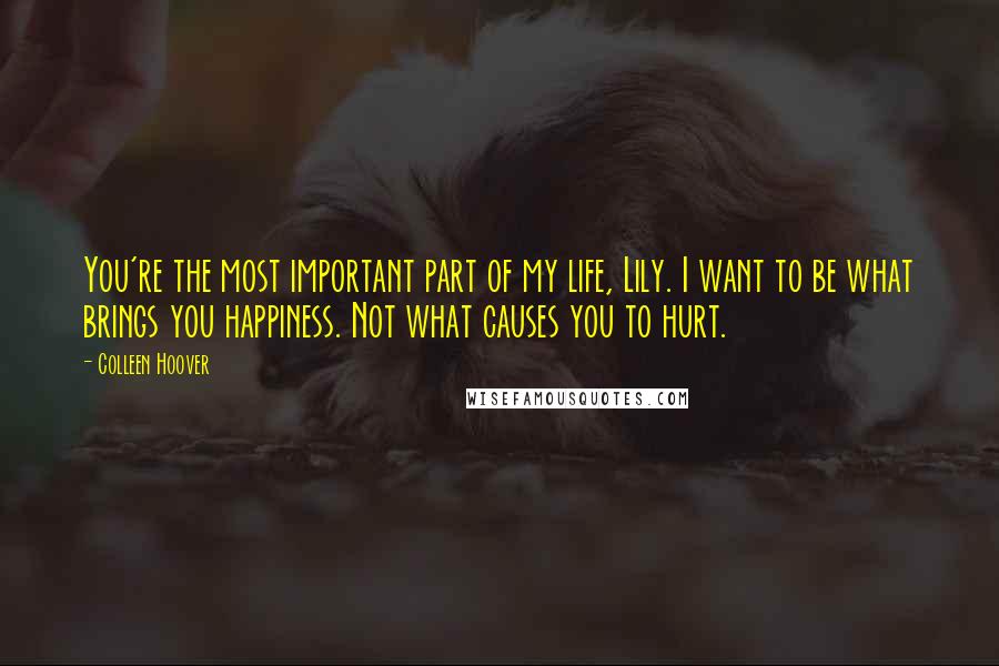 Colleen Hoover Quotes: You're the most important part of my life, Lily. I want to be what brings you happiness. Not what causes you to hurt.