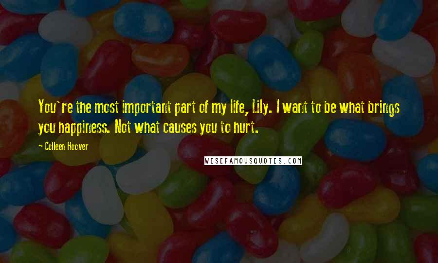 Colleen Hoover Quotes: You're the most important part of my life, Lily. I want to be what brings you happiness. Not what causes you to hurt.