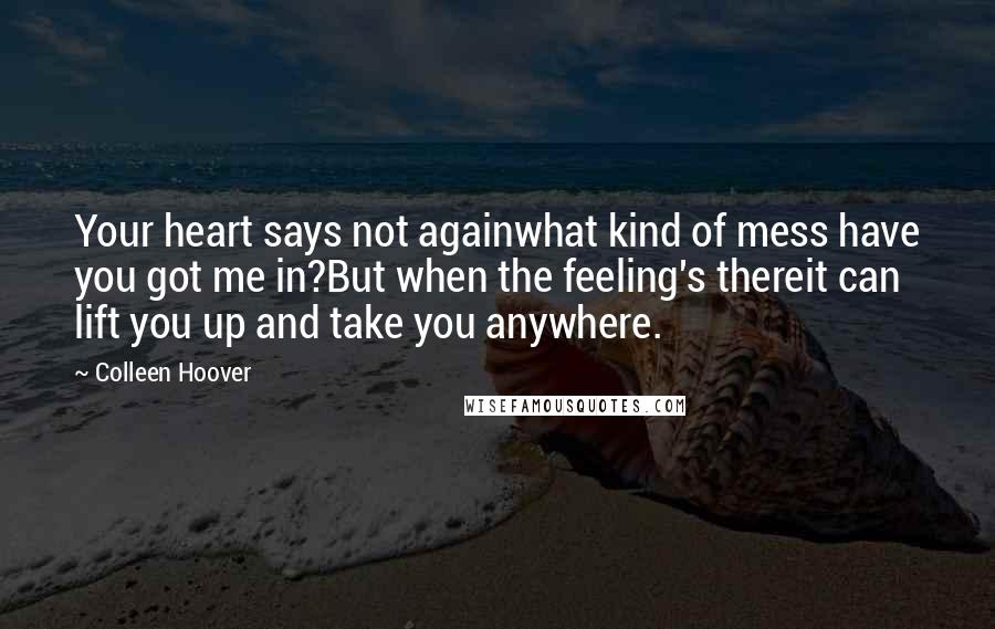 Colleen Hoover Quotes: Your heart says not againwhat kind of mess have you got me in?But when the feeling's thereit can lift you up and take you anywhere.