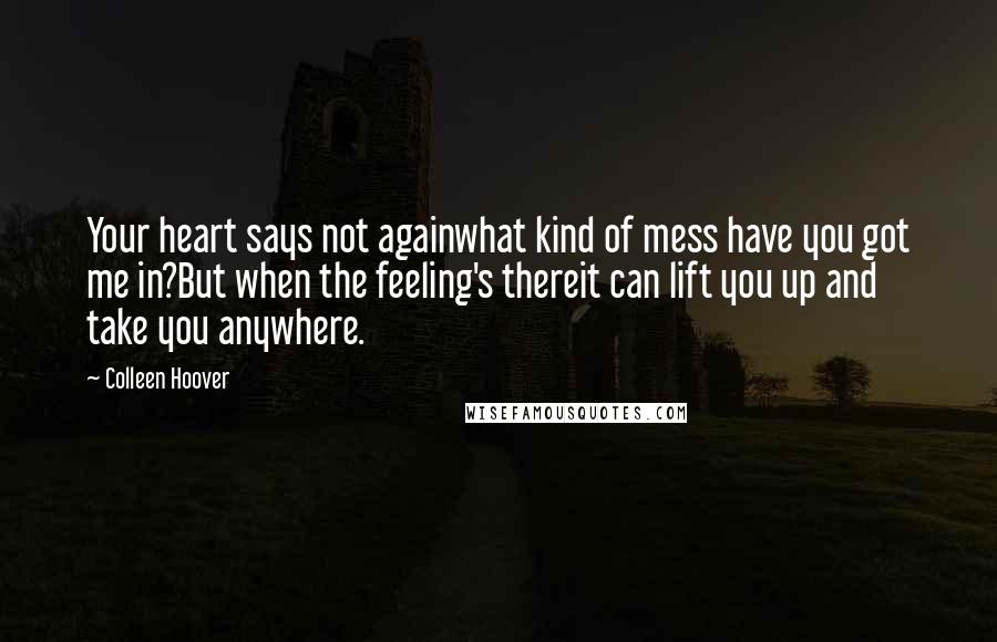 Colleen Hoover Quotes: Your heart says not againwhat kind of mess have you got me in?But when the feeling's thereit can lift you up and take you anywhere.