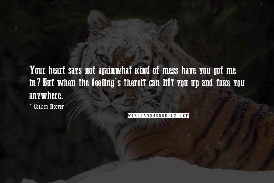 Colleen Hoover Quotes: Your heart says not againwhat kind of mess have you got me in?But when the feeling's thereit can lift you up and take you anywhere.