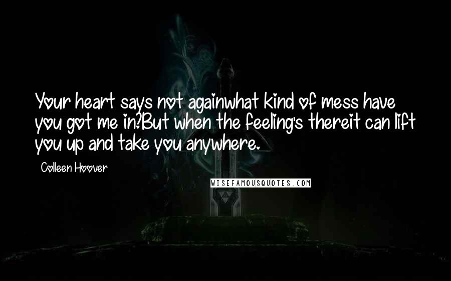 Colleen Hoover Quotes: Your heart says not againwhat kind of mess have you got me in?But when the feeling's thereit can lift you up and take you anywhere.