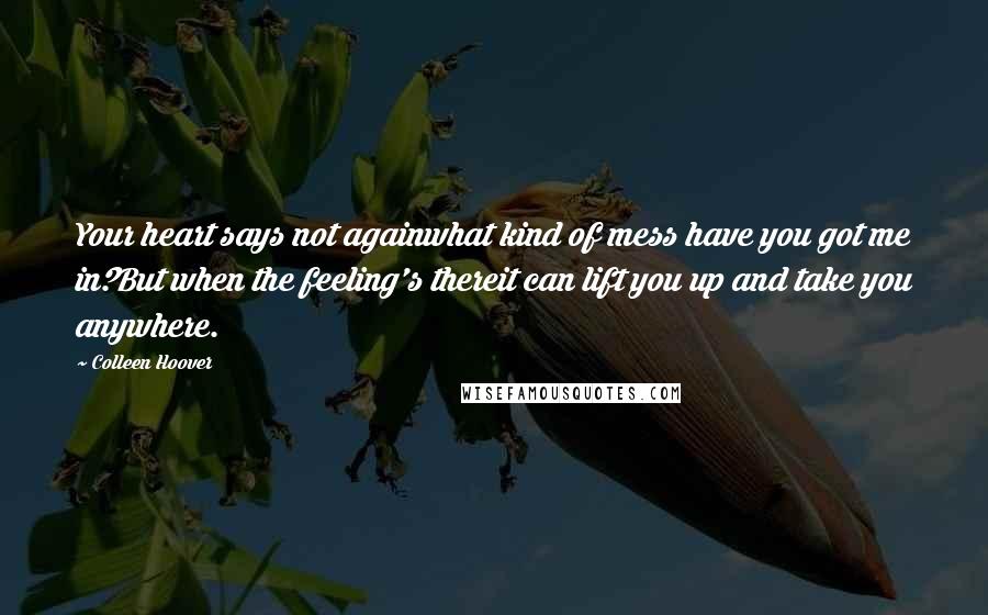 Colleen Hoover Quotes: Your heart says not againwhat kind of mess have you got me in?But when the feeling's thereit can lift you up and take you anywhere.