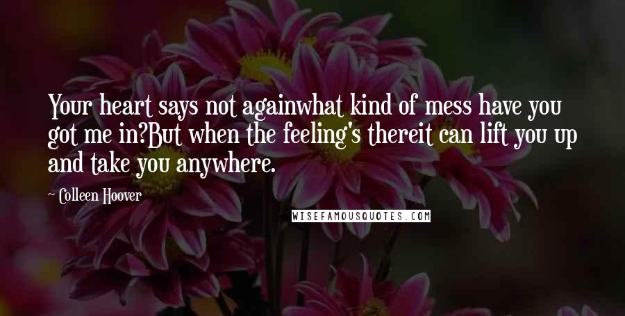 Colleen Hoover Quotes: Your heart says not againwhat kind of mess have you got me in?But when the feeling's thereit can lift you up and take you anywhere.