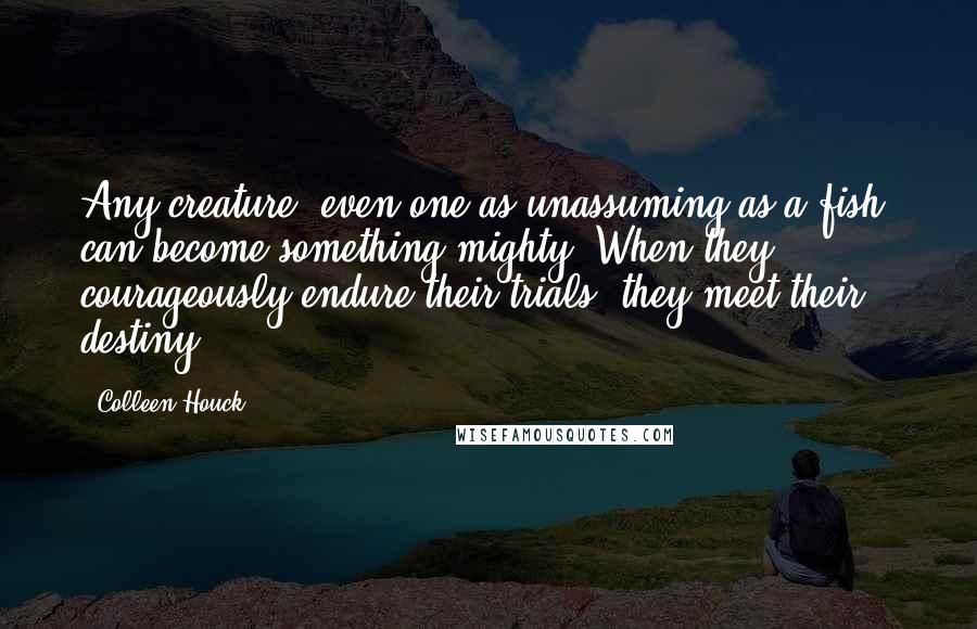 Colleen Houck Quotes: Any creature, even one as unassuming as a fish, can become something mighty. When they courageously endure their trials, they meet their destiny.