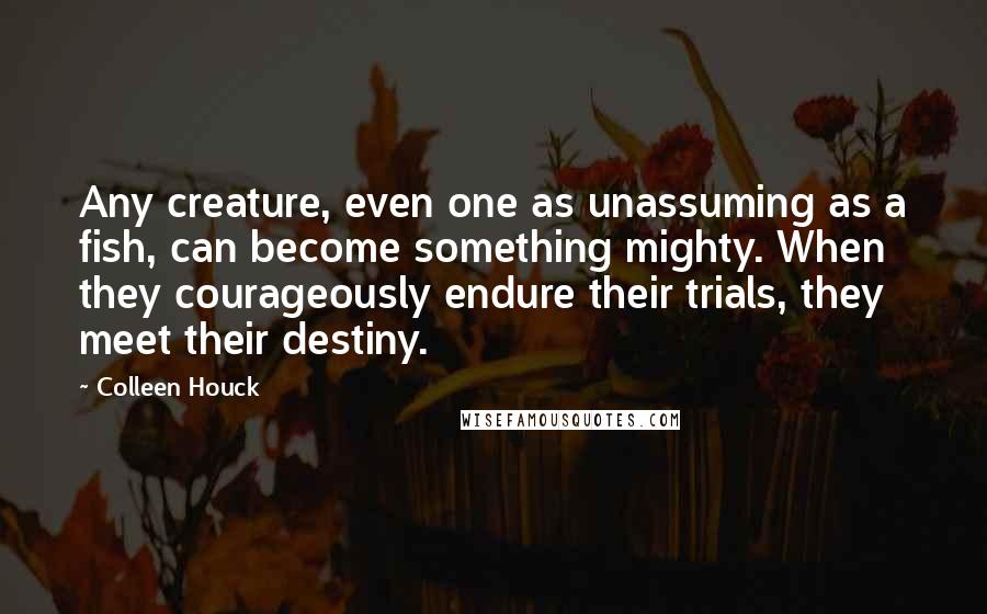 Colleen Houck Quotes: Any creature, even one as unassuming as a fish, can become something mighty. When they courageously endure their trials, they meet their destiny.