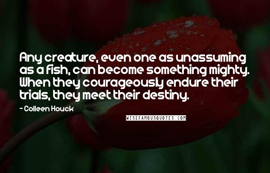 Colleen Houck Quotes: Any creature, even one as unassuming as a fish, can become something mighty. When they courageously endure their trials, they meet their destiny.