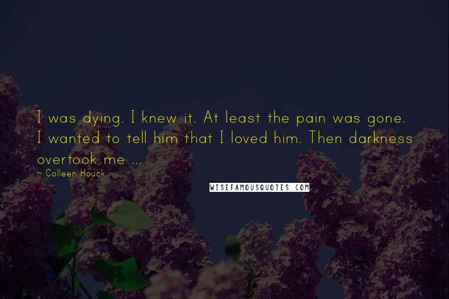 Colleen Houck Quotes: I was dying. I knew it. At least the pain was gone. I wanted to tell him that I loved him. Then darkness overtook me ...