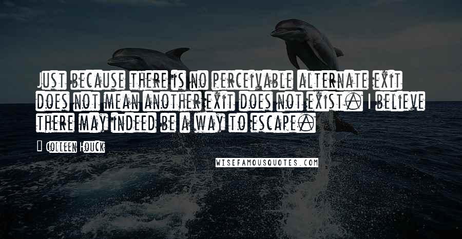 Colleen Houck Quotes: Just because there is no perceivable alternate exit does not mean another exit does not exist. I believe there may indeed be a way to escape.