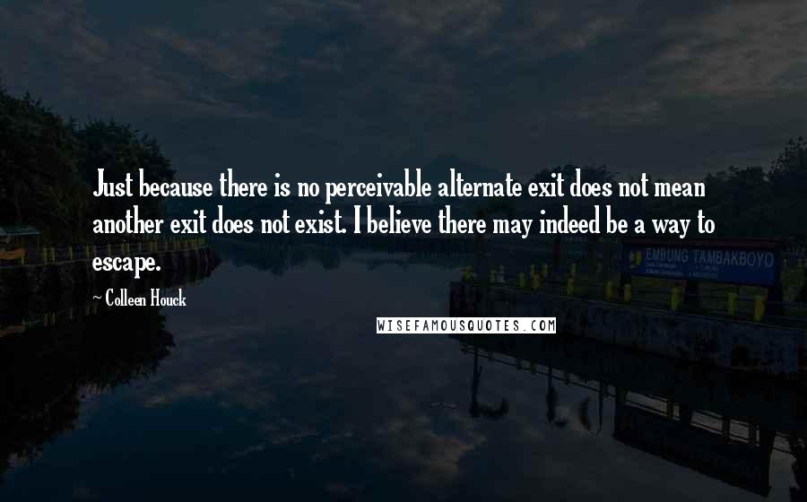 Colleen Houck Quotes: Just because there is no perceivable alternate exit does not mean another exit does not exist. I believe there may indeed be a way to escape.