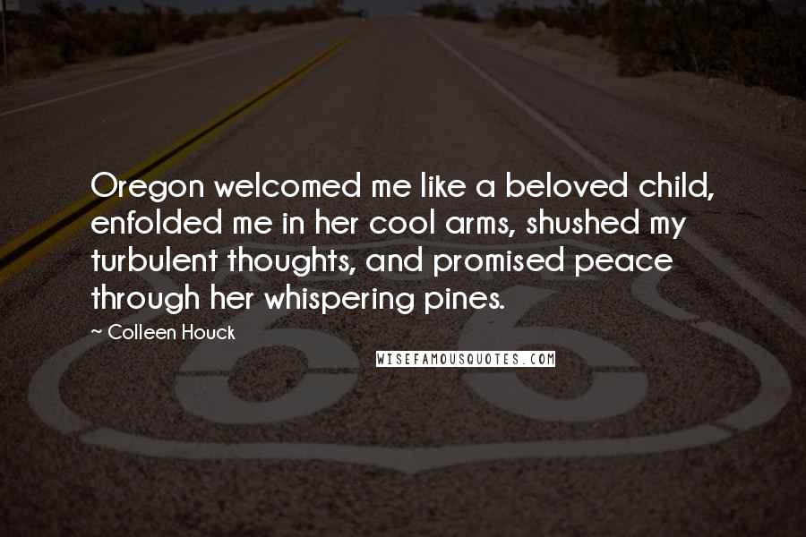 Colleen Houck Quotes: Oregon welcomed me like a beloved child, enfolded me in her cool arms, shushed my turbulent thoughts, and promised peace through her whispering pines.