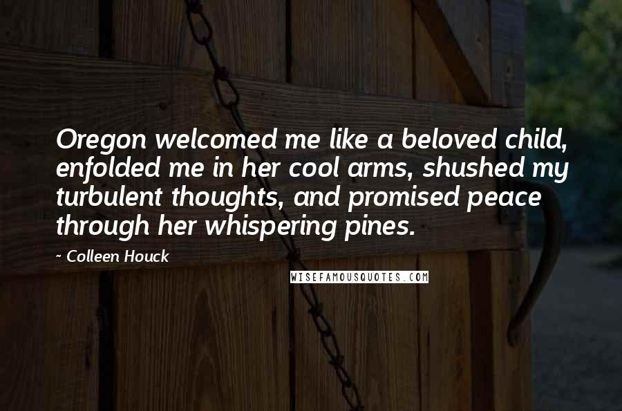Colleen Houck Quotes: Oregon welcomed me like a beloved child, enfolded me in her cool arms, shushed my turbulent thoughts, and promised peace through her whispering pines.