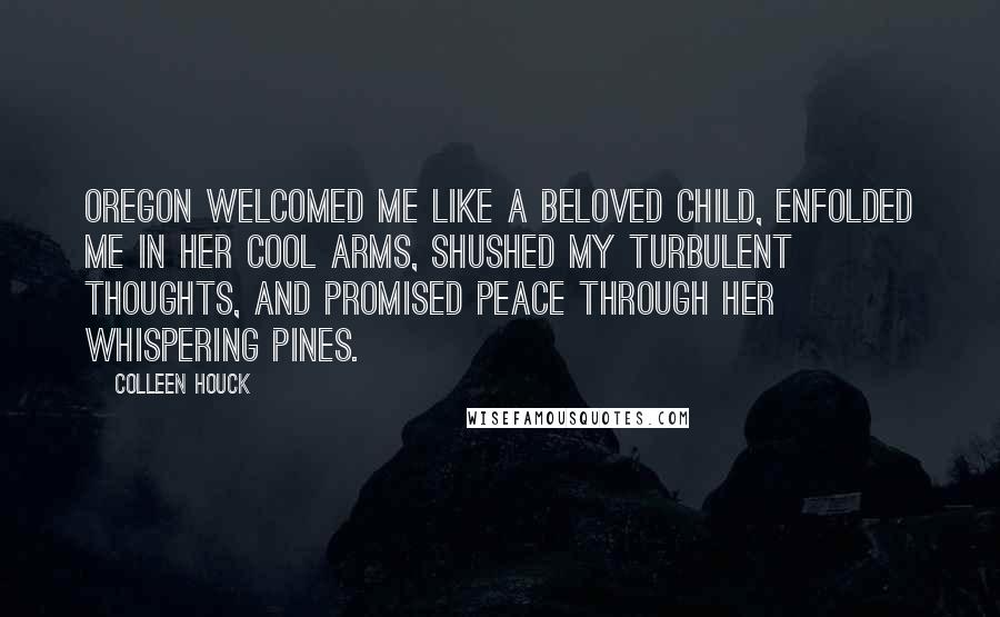 Colleen Houck Quotes: Oregon welcomed me like a beloved child, enfolded me in her cool arms, shushed my turbulent thoughts, and promised peace through her whispering pines.