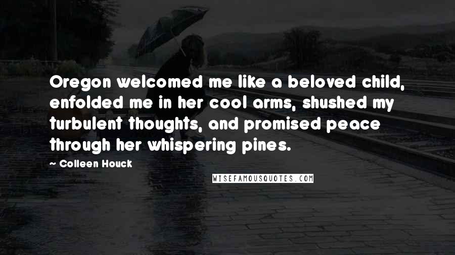 Colleen Houck Quotes: Oregon welcomed me like a beloved child, enfolded me in her cool arms, shushed my turbulent thoughts, and promised peace through her whispering pines.