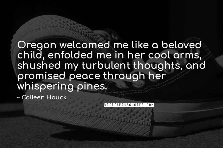 Colleen Houck Quotes: Oregon welcomed me like a beloved child, enfolded me in her cool arms, shushed my turbulent thoughts, and promised peace through her whispering pines.