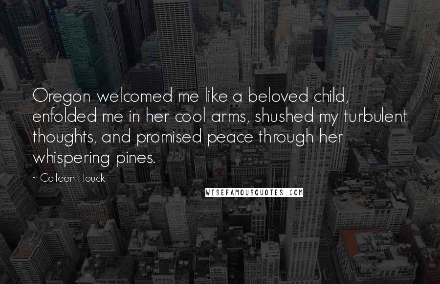 Colleen Houck Quotes: Oregon welcomed me like a beloved child, enfolded me in her cool arms, shushed my turbulent thoughts, and promised peace through her whispering pines.