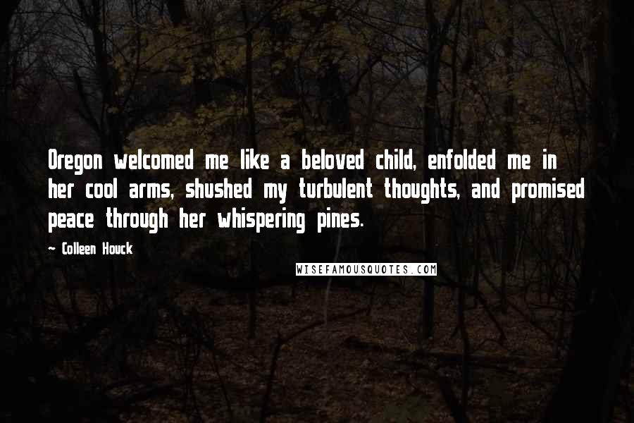 Colleen Houck Quotes: Oregon welcomed me like a beloved child, enfolded me in her cool arms, shushed my turbulent thoughts, and promised peace through her whispering pines.