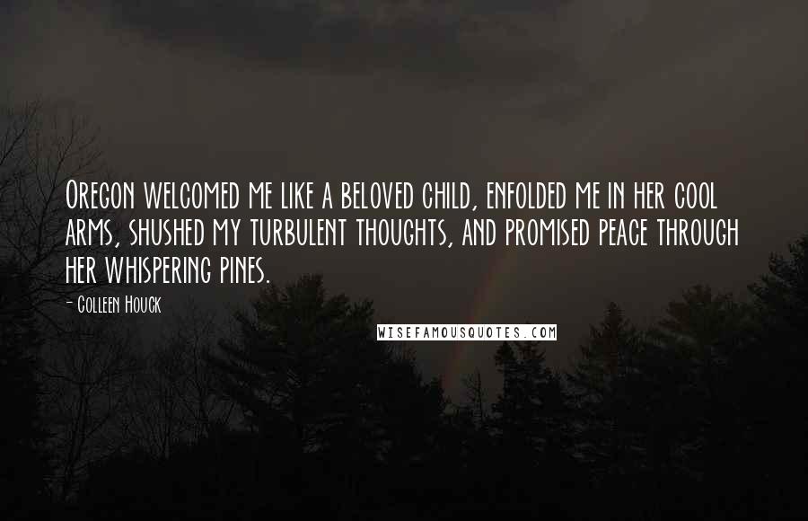 Colleen Houck Quotes: Oregon welcomed me like a beloved child, enfolded me in her cool arms, shushed my turbulent thoughts, and promised peace through her whispering pines.