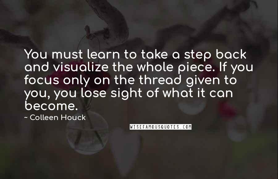 Colleen Houck Quotes: You must learn to take a step back and visualize the whole piece. If you focus only on the thread given to you, you lose sight of what it can become.