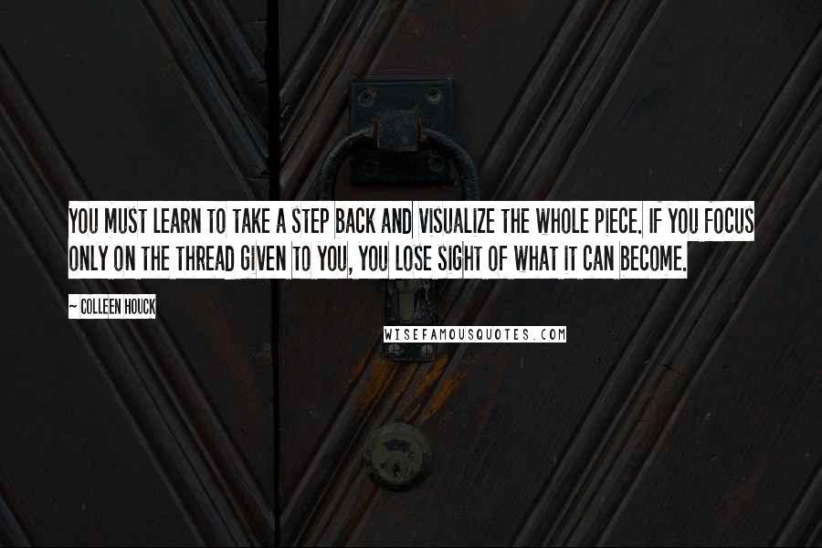 Colleen Houck Quotes: You must learn to take a step back and visualize the whole piece. If you focus only on the thread given to you, you lose sight of what it can become.