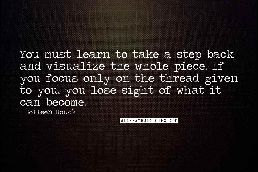 Colleen Houck Quotes: You must learn to take a step back and visualize the whole piece. If you focus only on the thread given to you, you lose sight of what it can become.