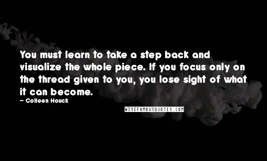 Colleen Houck Quotes: You must learn to take a step back and visualize the whole piece. If you focus only on the thread given to you, you lose sight of what it can become.