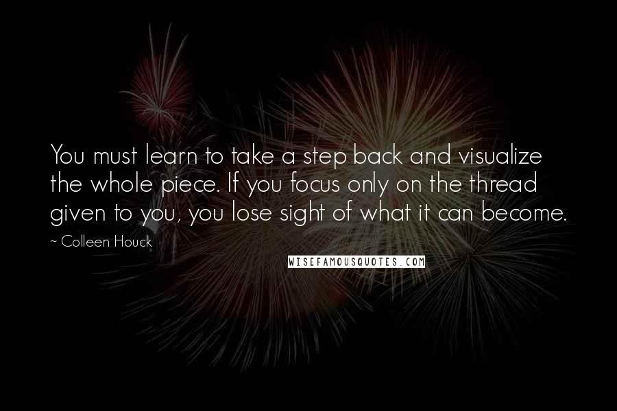 Colleen Houck Quotes: You must learn to take a step back and visualize the whole piece. If you focus only on the thread given to you, you lose sight of what it can become.