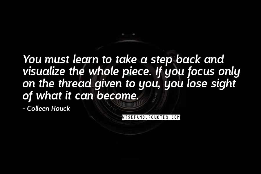Colleen Houck Quotes: You must learn to take a step back and visualize the whole piece. If you focus only on the thread given to you, you lose sight of what it can become.