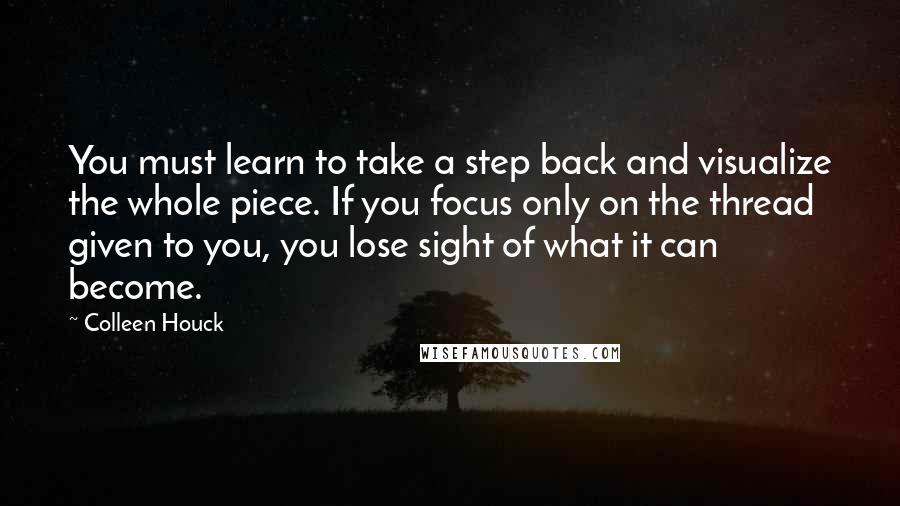 Colleen Houck Quotes: You must learn to take a step back and visualize the whole piece. If you focus only on the thread given to you, you lose sight of what it can become.