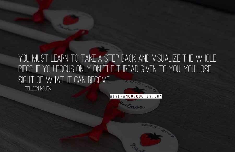 Colleen Houck Quotes: You must learn to take a step back and visualize the whole piece. If you focus only on the thread given to you, you lose sight of what it can become.