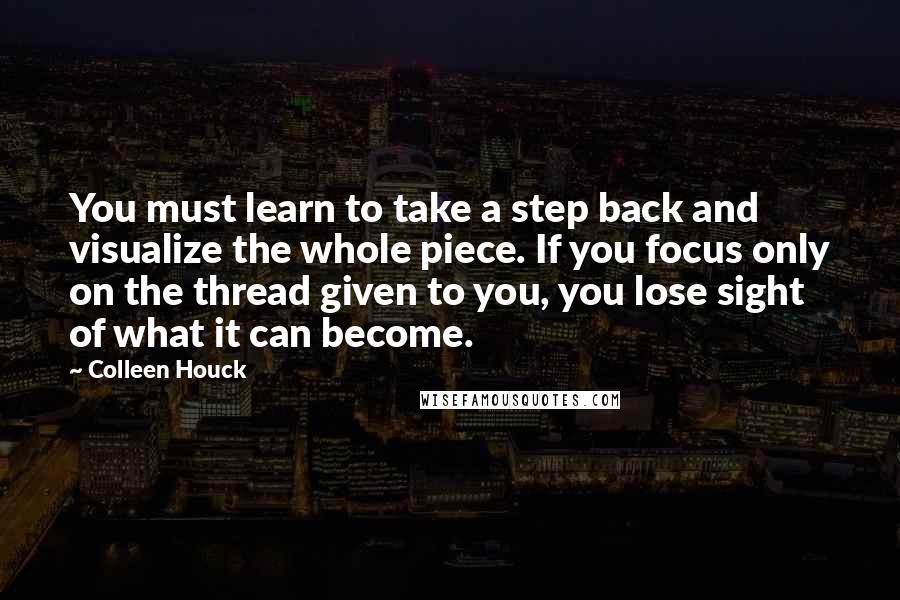 Colleen Houck Quotes: You must learn to take a step back and visualize the whole piece. If you focus only on the thread given to you, you lose sight of what it can become.